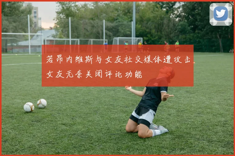 若昂内维斯与女友社交媒体遭攻击女友无奈关闭评论功能