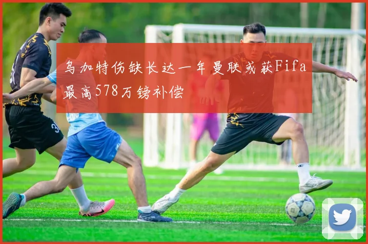 乌加特伤缺长达一年曼联或获Fifa最高578万镑补偿