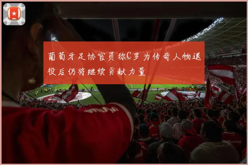 葡萄牙足协官员称C罗为传奇人物退役后仍将继续贡献力量