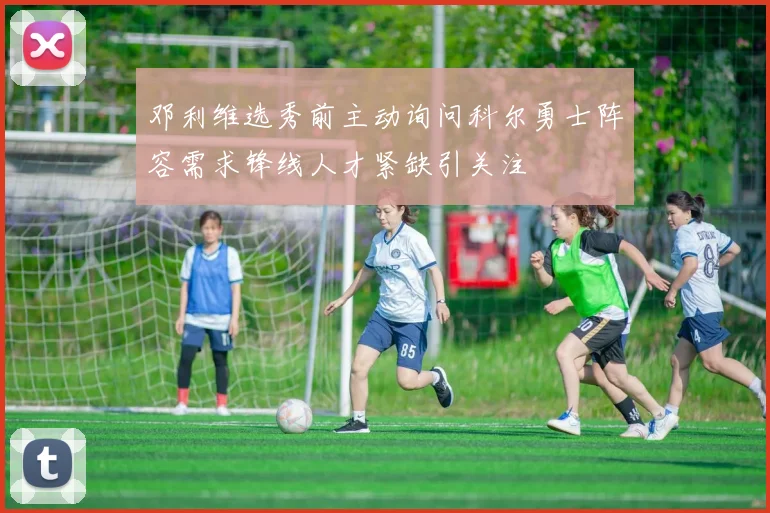邓利维选秀前主动询问科尔勇士阵容需求锋线人才紧缺引关注