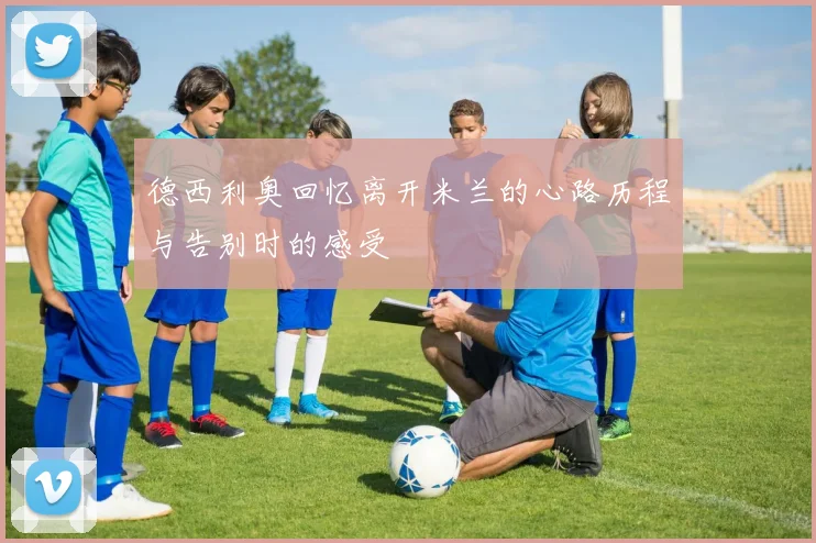 德西利奥回忆离开米兰的心路历程与告别时的感受