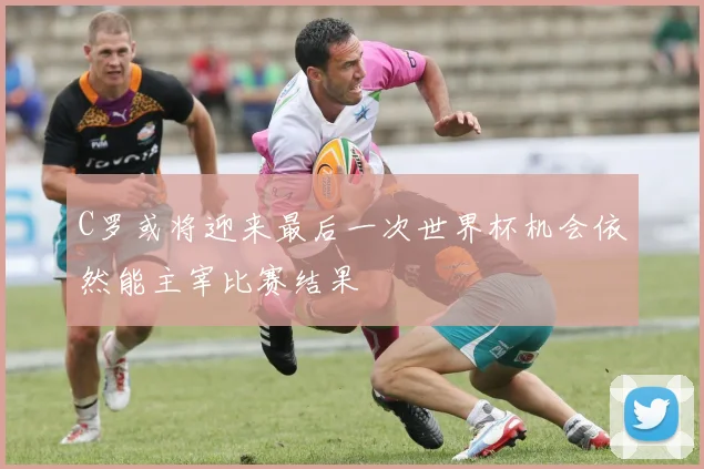 C罗或将迎来最后一次世界杯机会依然能主宰比赛结果