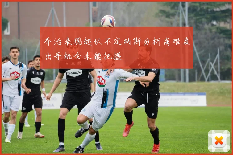 乔治表现起伏不定纳斯分析高难度出手机会未能把握