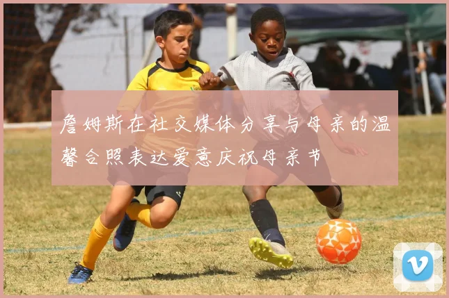 詹姆斯在社交媒体分享与母亲的温馨合照表达爱意庆祝母亲节