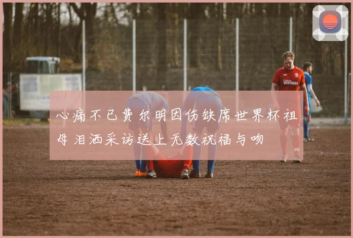 心痛不已费尔明因伤缺席世界杯祖母泪洒采访送上无数祝福与吻