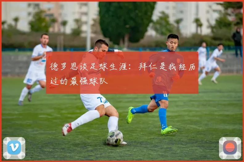 德罗恩谈足球生涯：拜仁是我经历过的最强球队