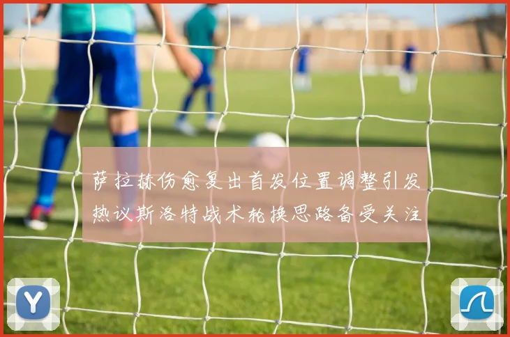 萨拉赫伤愈复出首发位置调整引发热议斯洛特战术轮换思路备受关注