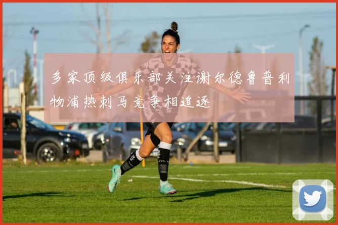 多家顶级俱乐部关注谢尔德鲁普利物浦热刺马竞争相追逐