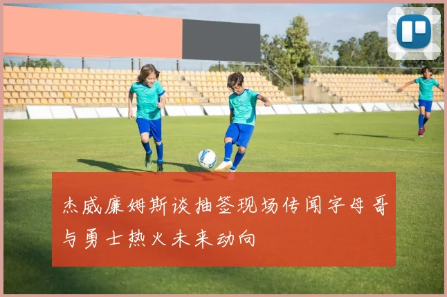 杰威廉姆斯谈抽签现场传闻字母哥与勇士热火未来动向