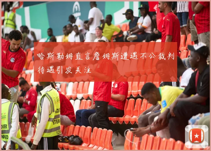 哈斯勒姆直言詹姆斯遭遇不公裁判待遇引发关注