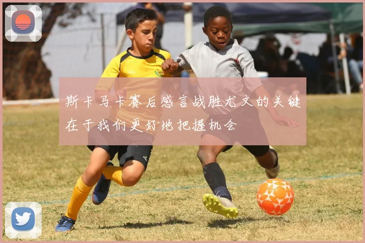 斯卡马卡赛后感言战胜尤文的关键在于我们更好地把握机会