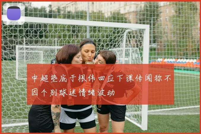 中超垫底于根伟回应下课传闻称不因个别球迷情绪波动