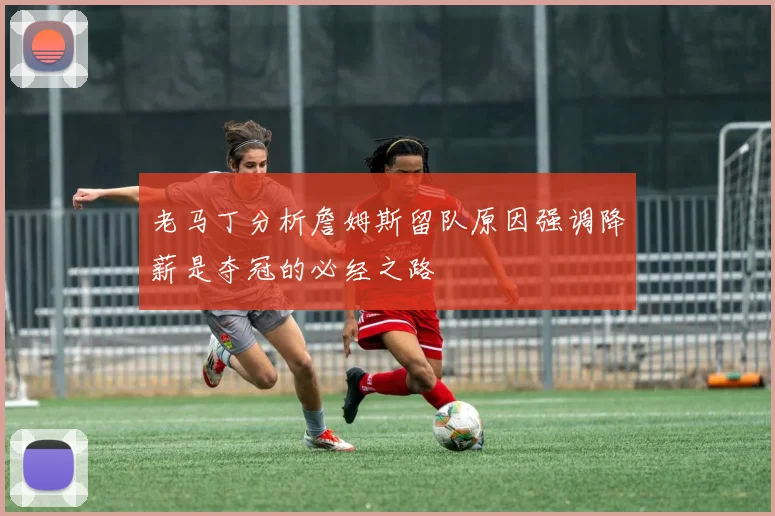 老马丁分析詹姆斯留队原因强调降薪是夺冠的必经之路