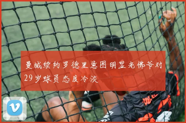 曼城续约罗德里意图明显老佛爷对29岁球员态度冷淡