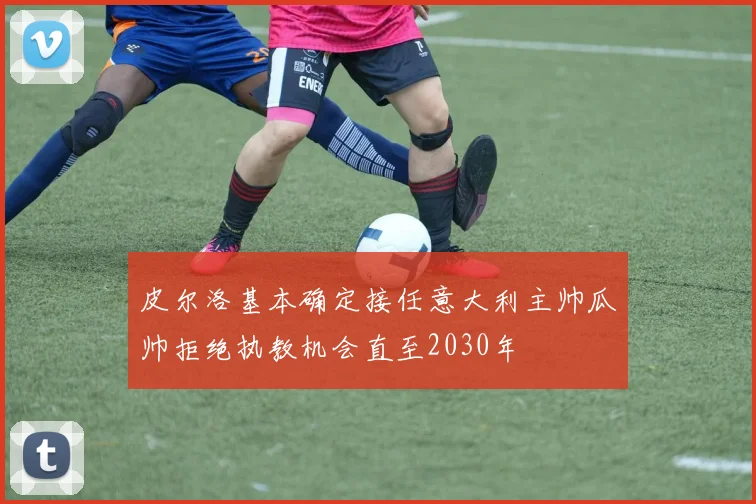 皮尔洛基本确定接任意大利主帅瓜帅拒绝执教机会直至2030年