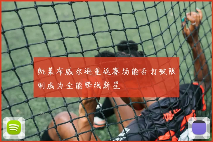 凯莱布威尔逊重返赛场能否打破限制成为全能锋线新星