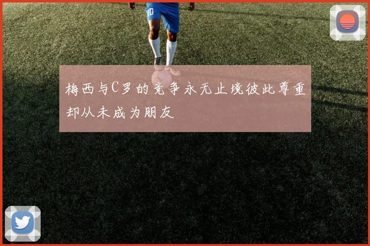 梅西与C罗的竞争永无止境彼此尊重却从未成为朋友